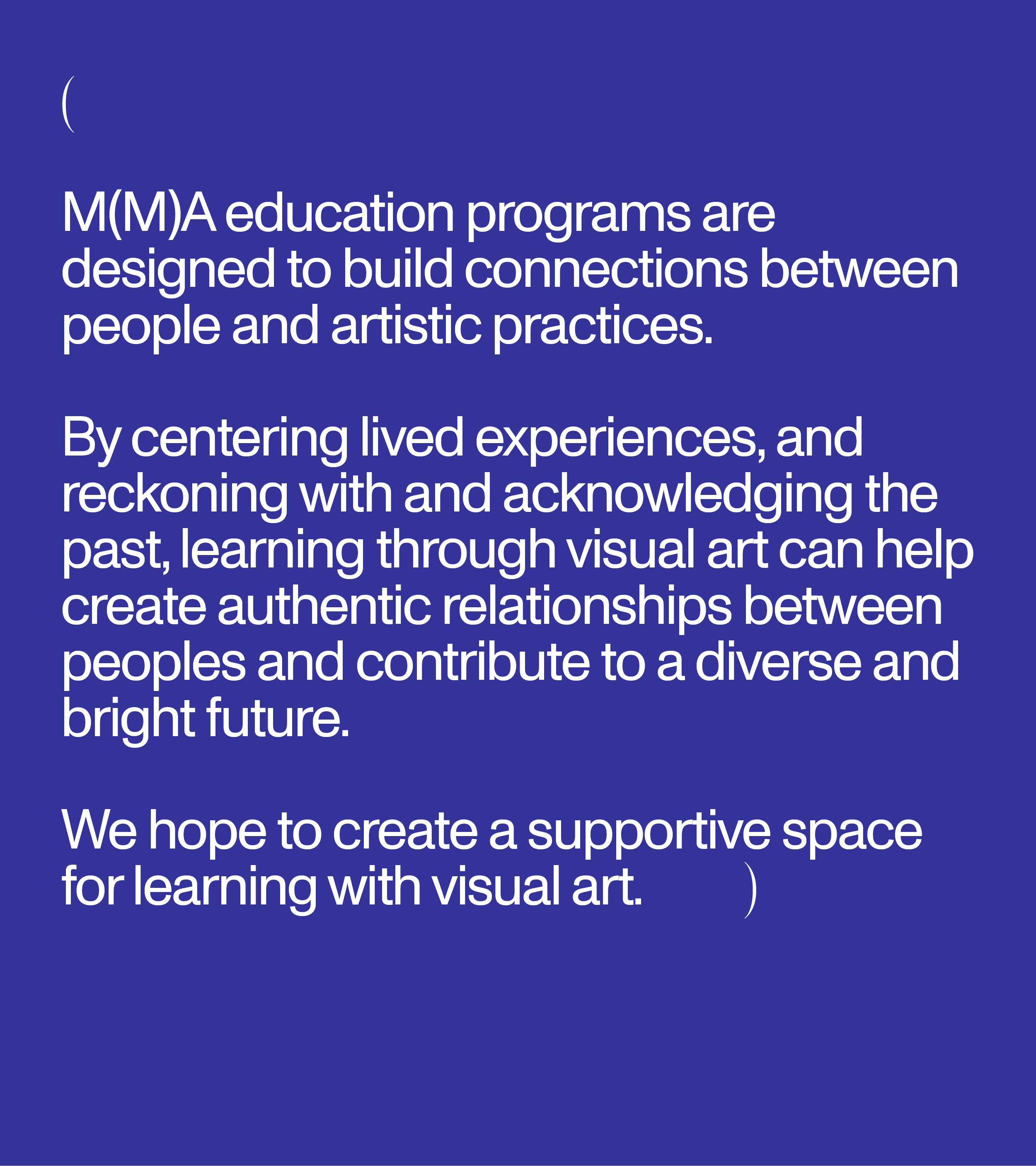 M(M)A education programs are designed to build connections between people and artistic practices. By centering lived experiences, and reckoning with and acknowledging the past, learning through visual art can help create authentic relationships between peoples and contribute to a diverse and bright future. We hope to create a supportive space for learning with visual art.