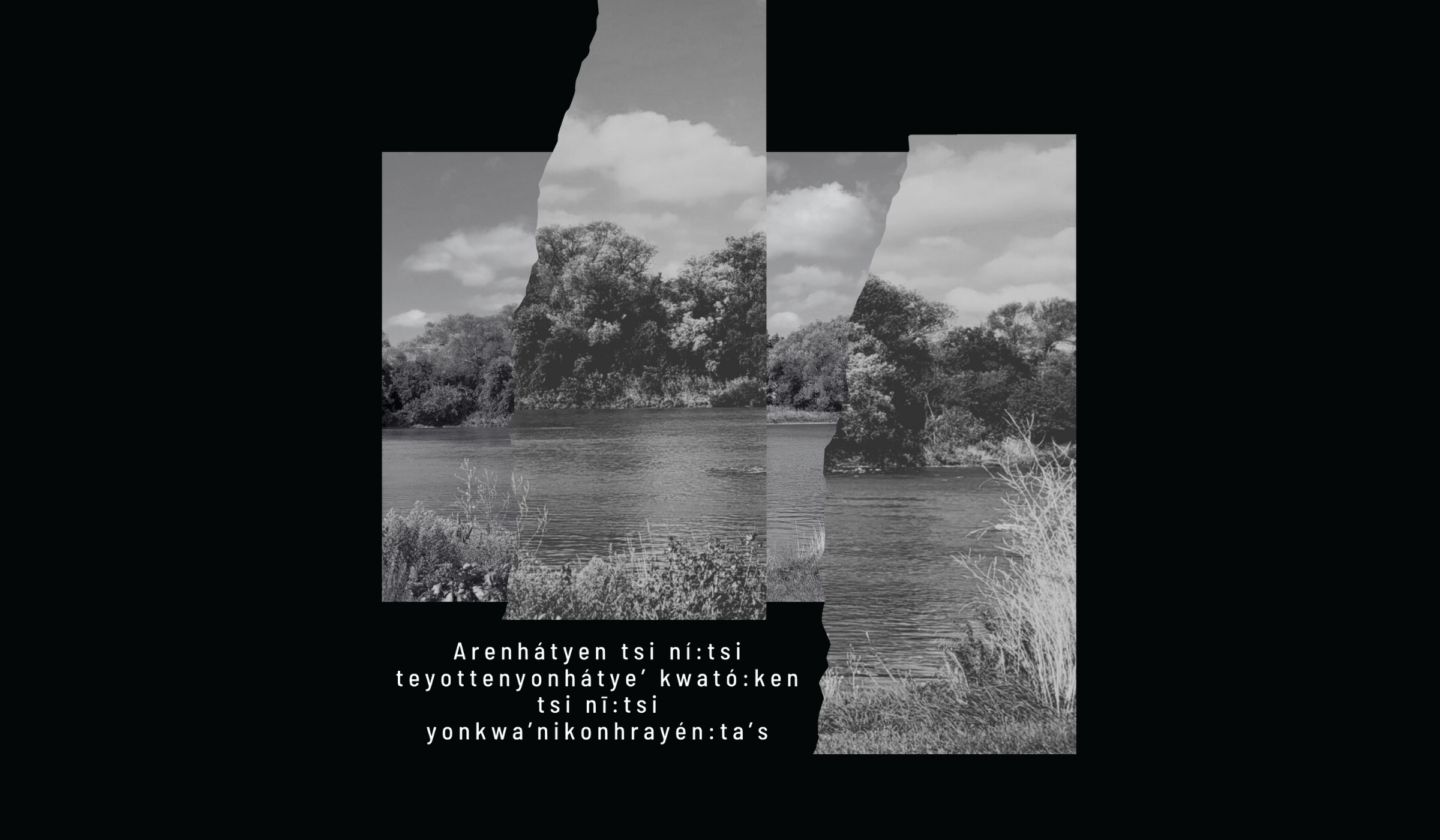 A collaged and layered photograph of the Grand River floats in the centre of a black background, along with the words: Arenhátyen tsi ní:tsi teyottenyonhátye’ kwató:ken tsi nī:tsi yonkwa’nikonhrayén:ta’s Image courtesy of Courtney Skye.