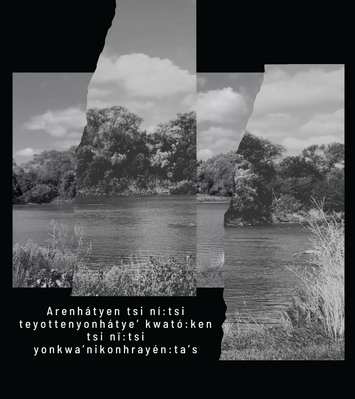 A collaged and layered photograph of the Grand River floats in the centre of a black background, along with the words: Arenhátyen tsi ní:tsi teyottenyonhátye’ kwató:ken tsi nī:tsi yonkwa’nikonhrayén:ta’s Image courtesy of Courtney Skye.
